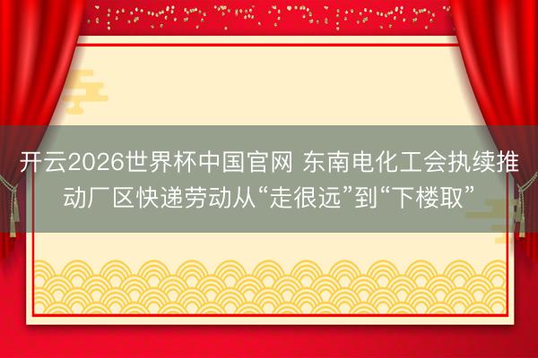 开云2026世界杯中国官网 东南电化工会执续推动厂区快递劳动从“走很远”到“下楼取”
