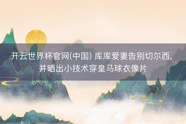 开云世界杯官网(中国) 库库爱妻告别切尔西， 并晒出小技术穿皇马球衣像片