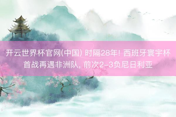 开云世界杯官网(中国) 时隔28年! 西班牙寰宇杯首战再遇非洲队， 前次2-3负尼日利亚