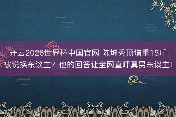 开云2026世界杯中国官网 陈坤秃顶增重15斤被说换东谈主？他的回答让全网直呼真男东谈主！