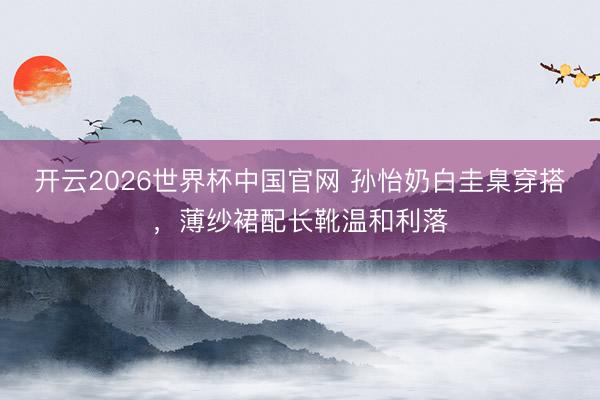 开云2026世界杯中国官网 孙怡奶白圭臬穿搭，薄纱裙配长靴温和利落