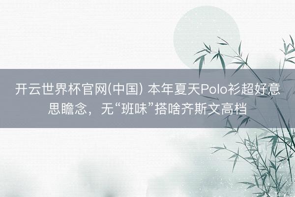 开云世界杯官网(中国) 本年夏天Polo衫超好意思瞻念，无“班味”搭啥齐斯文高档