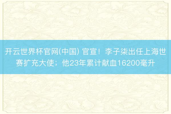 开云世界杯官网(中国) 官宣！李子柒出任上海世赛扩充大使；他23年累计献血16200毫升