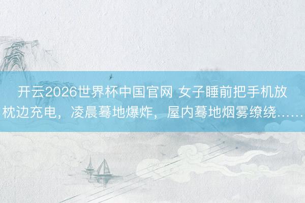 开云2026世界杯中国官网 女子睡前把手机放枕边充电，凌晨蓦地爆炸，屋内蓦地烟雾缭绕……