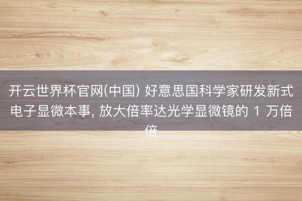 开云世界杯官网(中国) 好意思国科学家研发新式电子显微本事， 放大倍率达光学显微镜的 1 万倍