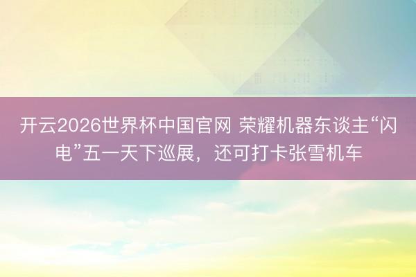 开云2026世界杯中国官网 荣耀机器东谈主“闪电”五一天下巡展，还可打卡张雪机车
