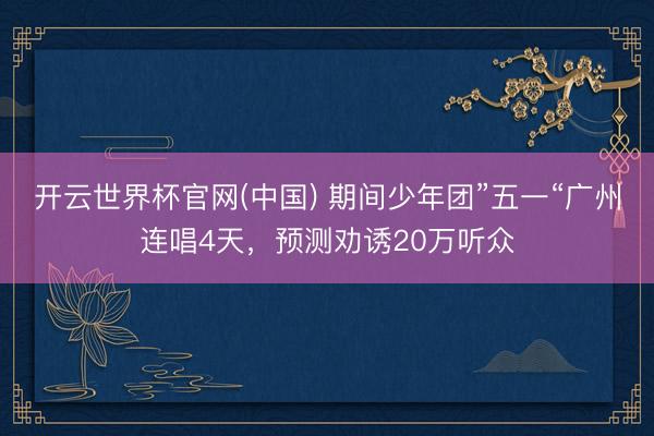 开云世界杯官网(中国) 期间少年团”五一“广州连唱4天，预测劝诱20万听众