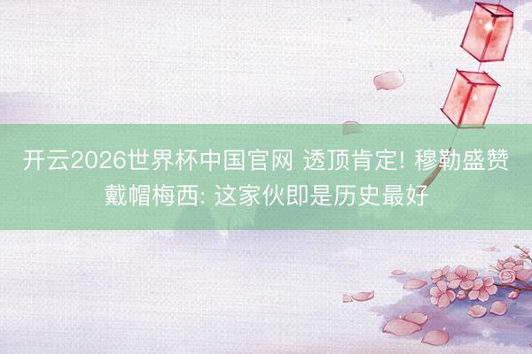 开云2026世界杯中国官网 透顶肯定! 穆勒盛赞戴帽梅西: 这家伙即是历史最好