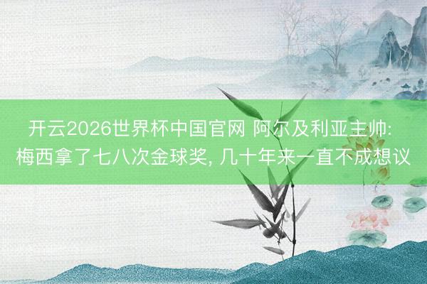 开云2026世界杯中国官网 阿尔及利亚主帅: 梅西拿了七八次金球奖， 几十年来一直不成想议