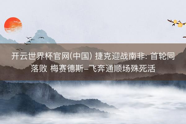 开云世界杯官网(中国) 捷克迎战南非: 首轮同落败 梅赛德斯-飞奔通顺场殊死活