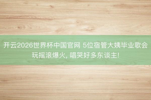开云2026世界杯中国官网 5位宿管大姨毕业歌会玩摇滚爆火， 唱哭好多东谈主!