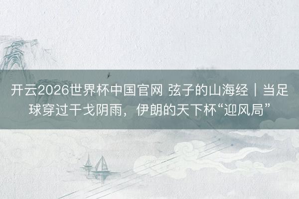 开云2026世界杯中国官网 弦子的山海经｜当足球穿过干戈阴雨