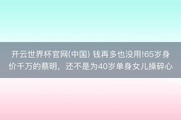 开云世界杯官网(中国) 钱再多也没用!65岁身价千万的蔡明，还不是为40岁单身女儿操碎心