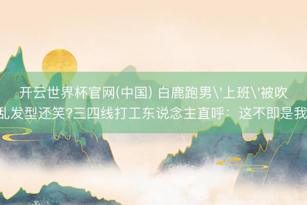 开云世界杯官网(中国) 白鹿跑男'上班'被吹乱发型还笑?三四线打工东说念主直呼:这不即是我!